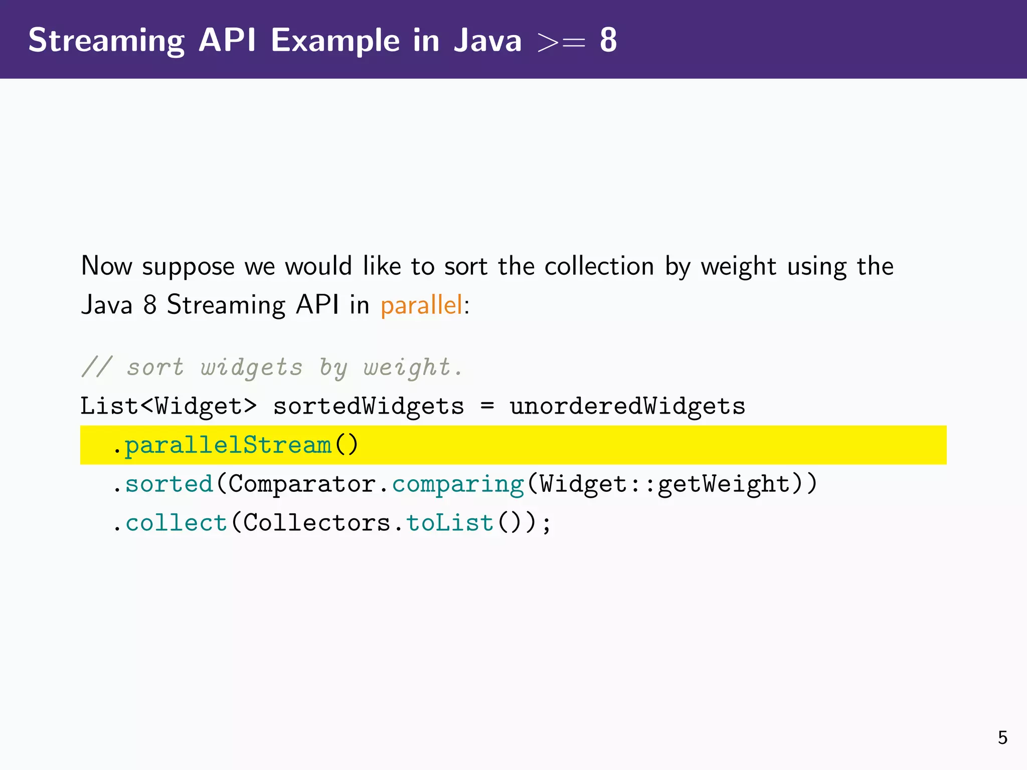 Streaming API Example in Java >= 8
Now suppose we would like to sort the collection by weight using the
Java 8 Streaming API in parallel:
// sort widgets by weight.
List<Widget> sortedWidgets = unorderedWidgets
.parallelStream()
.sorted(Comparator.comparing(Widget::getWeight))
.collect(Collectors.toList());
5
 