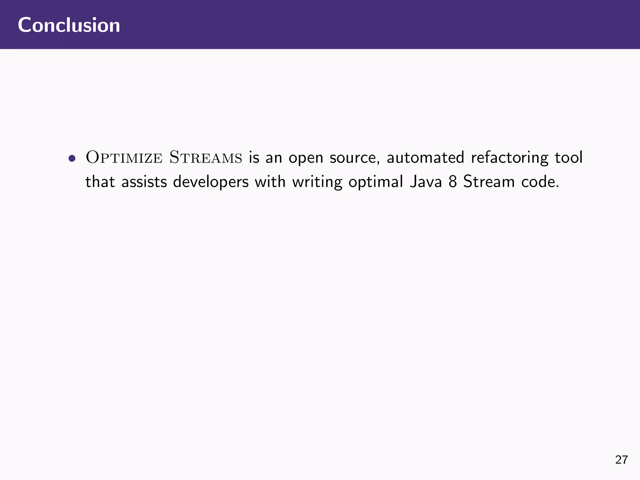 Conclusion
• Optimize Streams is an open source, automated refactoring tool
that assists developers with writing optimal Java 8 Stream code.
27
 