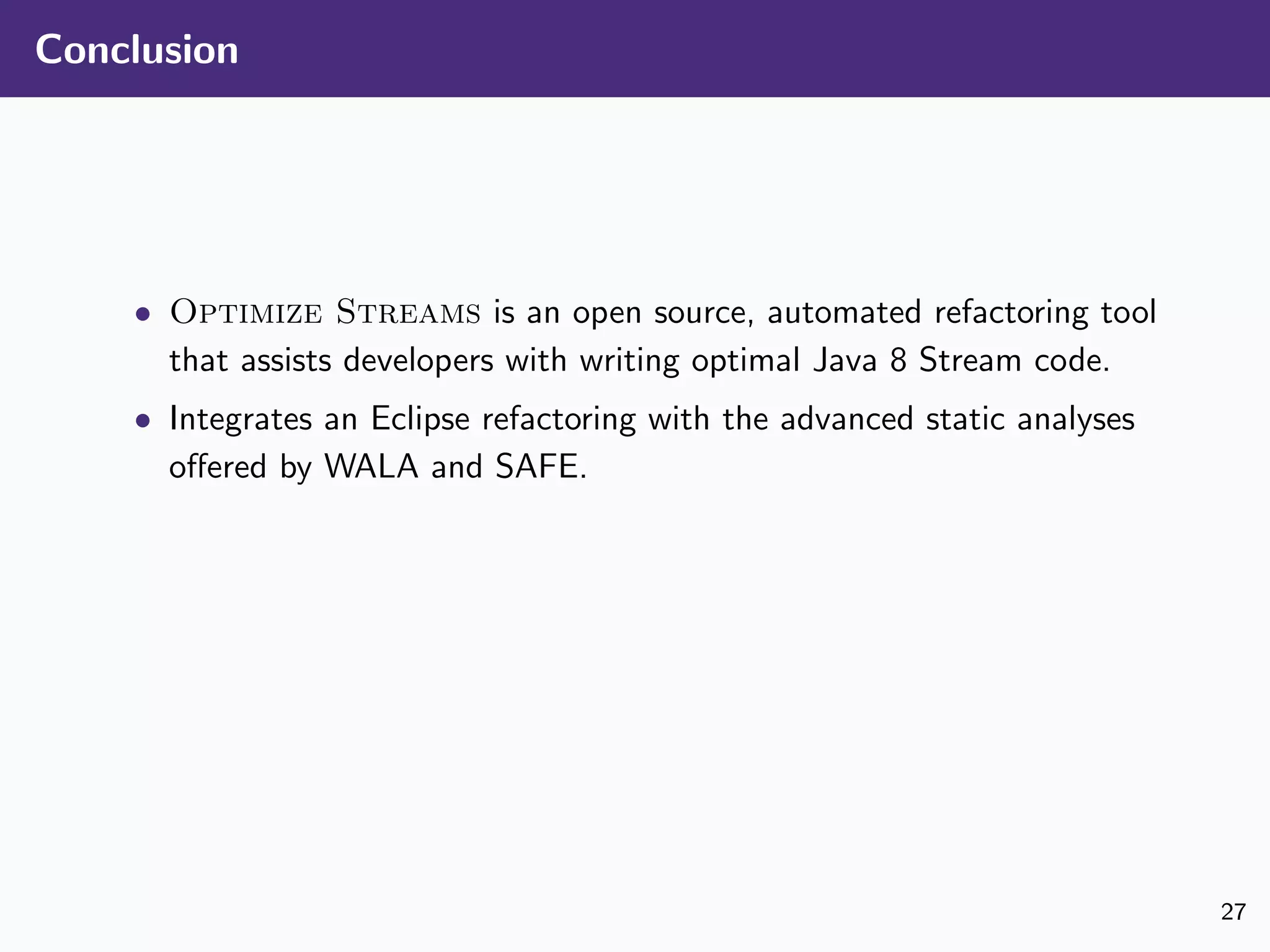 Conclusion
• Optimize Streams is an open source, automated refactoring tool
that assists developers with writing optimal Java 8 Stream code.
• Integrates an Eclipse refactoring with the advanced static analyses
oﬀered by WALA and SAFE.
27
 