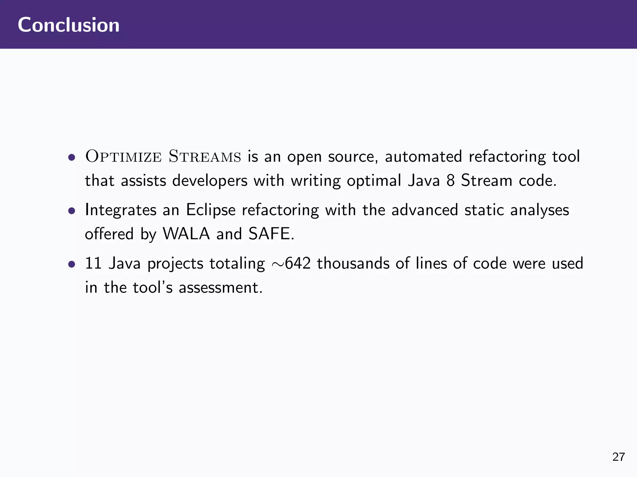 Conclusion
• Optimize Streams is an open source, automated refactoring tool
that assists developers with writing optimal Java 8 Stream code.
• Integrates an Eclipse refactoring with the advanced static analyses
oﬀered by WALA and SAFE.
• 11 Java projects totaling ∼642 thousands of lines of code were used
in the tool’s assessment.
27
 