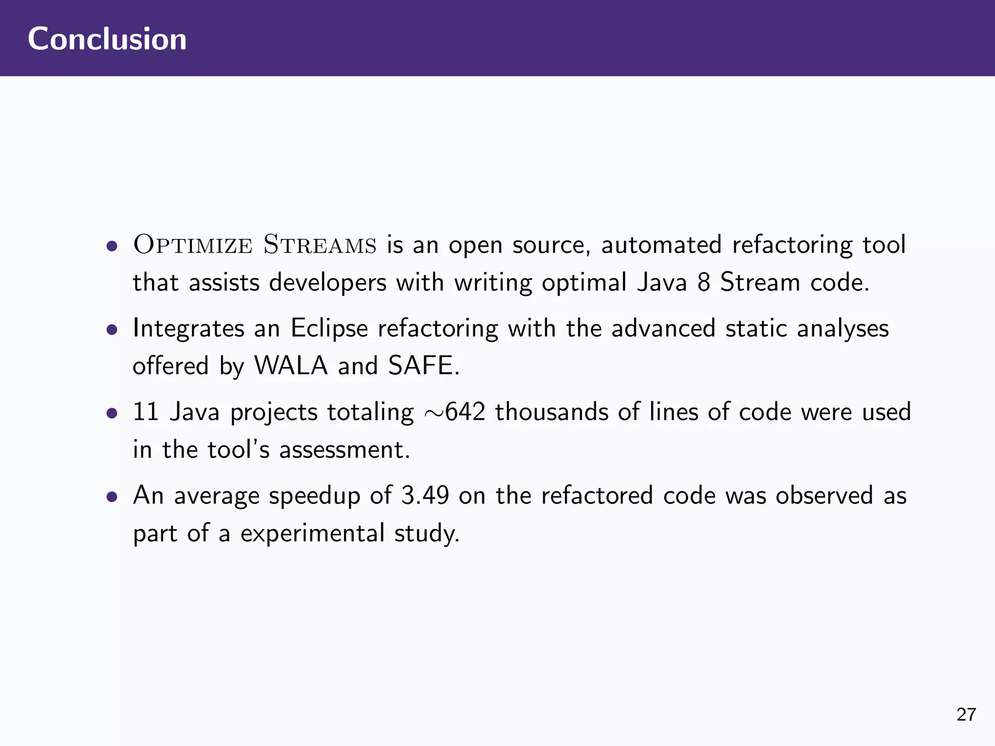 Conclusion
• Optimize Streams is an open source, automated refactoring tool
that assists developers with writing optimal Java 8 Stream code.
• Integrates an Eclipse refactoring with the advanced static analyses
oﬀered by WALA and SAFE.
• 11 Java projects totaling ∼642 thousands of lines of code were used
in the tool’s assessment.
• An average speedup of 3.49 on the refactored code was observed as
part of a experimental study.
27
 