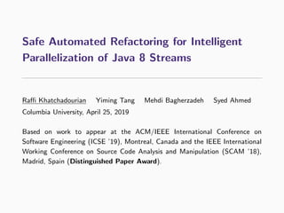 Safe Automated Refactoring for Intelligent
Parallelization of Java 8 Streams
Raﬃ Khatchadourian Yiming Tang Mehdi Bagherzadeh Syed Ahmed
Columbia University, April 25, 2019
Based on work to appear at the ACM/IEEE International Conference on
Software Engineering (ICSE ’19), Montreal, Canada and the IEEE International
Working Conference on Source Code Analysis and Manipulation (SCAM ’18),
Madrid, Spain (Distinguished Paper Award).
 
