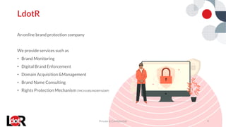 An online brand protection company
We provide services such as
• Brand Monitoring
• Digital Brand Enforcement
• Domain Acquisition &Management
• Brand Name Consulting
• Rights Protection Mechanism (TMCH/URS/INDRP/UDRP)
LdotR
Private & Confidential 4
 