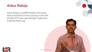 Ankur Raheja, is a UDRP Panelist and Lawyer,
with an experience of over 15 years, in the field
of Cyber & IP Laws, specializing in Trademarks
& Domain Name Law.
Ankur Raheja
Private & Confidential 7
 