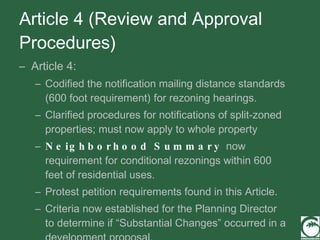 Article 4 (Review and Approval Procedures) Article 4: Codified the notification mailing distance standards (600 foot requirement) for rezoning hearings. Clarified procedures for notifications of split-zoned properties; must now apply to whole property Neighborhood Summary  now requirement for conditional rezonings within 600 feet of residential uses. Protest petition requirements found in this Article. Criteria now established for the Planning Director to determine if “Substantial Changes” occurred in a development proposal.  