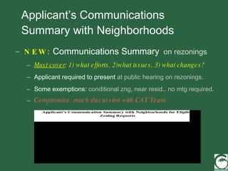 Applicant’s Communications Summary with Neighborhoods NEW:  Communications Summary   on rezonings Must cover : 1) what efforts, 2)what issues, 3) what changes?   Applicant required to present  at public hearing on rezonings. Some exemptions:  conditional zng, near resid., no mtg required.   Compromise: much discussion with CAT Team. 