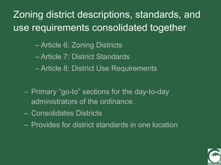 Zoning district descriptions, standards, and use requirements consolidated together Article 6: Zoning Districts Article 7: District Standards Article 8: District Use Requirements Primary “go-to” sections for the day-to-day administrators of the ordinance. Consolidates Districts  Provides for district standards in one location 