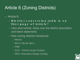 Article 6 (Zoning Districts) Article 6: District conversion table is on first page of Article! Very short article. Goes over the district description and intent statements New zoning districts introduced:  RM-40 MU-H, MU-M, MU-L PNR ACO – Activity Center Overlay DDO –Downtown Design Overlay 