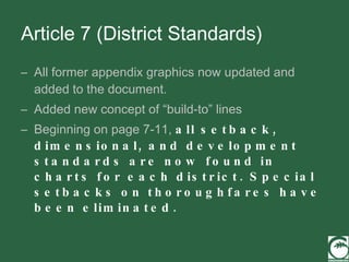 Article 7 (District Standards) All former appendix graphics now updated and added to the document. Added new concept of “build-to” lines Beginning on page 7-11,  all setback, dimensional, and development standards are now found in charts for each district. Special setbacks on thoroughfares have been eliminated. 