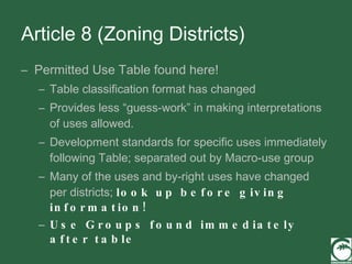 Article 8 (Zoning Districts) Permitted Use Table found here! Table classification format has changed Provides less “guess-work” in making interpretations of uses allowed. Development standards for specific uses immediately following Table; separated out by Macro-use group Many of the uses and by-right uses have changed per districts;  look up before giving information! Use Groups found immediately after table 