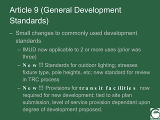 Article 9 (General Development Standards) Small changes to commonly used development standards IMUD now applicable to 2 or more uses (prior was three) New!!  Standards for outdoor lighting; stresses fixture type, pole heights, etc; new standard for review in TRC process New!!  Provisions for  transit facilities  now required for new development; tied to site plan submission, level of service provision dependant upon degree of development proposed. 