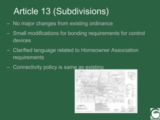 Article 13 (Subdivisions) No major changes from existing ordinance Small modifications for bonding requirements for control devices Clarified language related to Homeowner Association requirements Connectivity policy is same as existing 