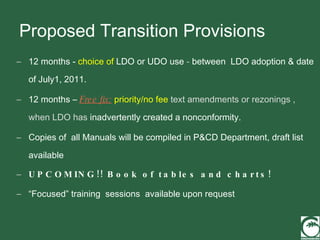 Proposed Transition Provisions 12 months -  choice of  LDO or UDO use  -  between  LDO adoption & date of July1, 2011. 12 months –  Free fix:   priority/no fee  text amendments or rezonings , when LDO has  inadvertently created a nonconformity. Copies of  all Manuals will be compiled in P&CD Department, draft list available UPCOMING!! Book of tables and charts! “ Focused” training  sessions  available upon request 