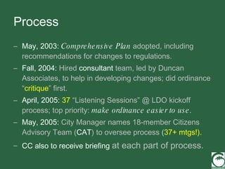 Process May, 2003:   Comprehensive Plan  adopted, including recommendations for changes to regulations. Fall, 2004:  Hired  consultant  team, led by Duncan Associates, to help in developing changes; did ordinance “ critique ” first. April, 2005:   37   “Listening Sessions” @ LDO kickoff   process; top priority:  make ordinance easier to use. May, 2005:  City Manager names 18-member Citizens   Advisory Team ( CAT ) to oversee process  ( 37+ mtgs!). CC also to receive briefing  at each part of process. 