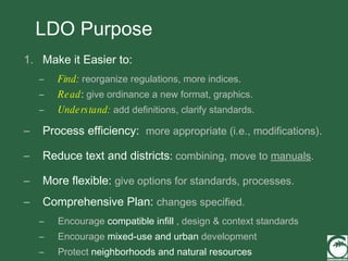 LDO Purpose Make it Easier to: Find:  reorganize regulations, more indices. Read :   give ordinance a new format, graphics. Understand:  add definitions, clarify standards.  Process efficiency:  more appropriate (i.e., modifications). Reduce text and districts :  combining, move to  manuals . More flexible:   give options for standards, processes. Comprehensive Plan:  changes specified. Encourage  compatible infill  , design & context standards Encourage  mixed-use and urban  development Protect  neighborhoods and natural resources 