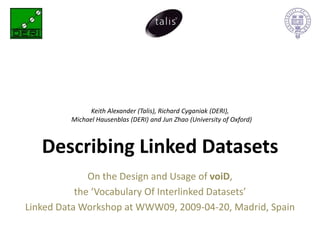 Keith Alexander (Talis), Richard Cyganiak (DERI),
         Michael Hausenblas (DERI) and Jun Zhao (University of Oxford)



   Describing Linked Datasets
              On the Design and Usage of voiD,
           the ‘Vocabulary Of Interlinked Datasets’
Linked Data Workshop at WWW09, 2009-04-20, Madrid, Spain
 