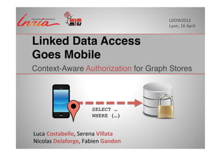 LDOW2012	
  
                                                   Lyon,	
  16	
  April	
  


Linked Data Access  
Goes Mobile"
Context-Aware Authorization for Graph Stores!




                               SELECT … !
                               WHERE {…}!


Luca	
  Costabello,	
  Serena	
  Villata	
  	
  
Nicolas	
  Delaforge,	
  Fabien	
  Gandon	
  
 