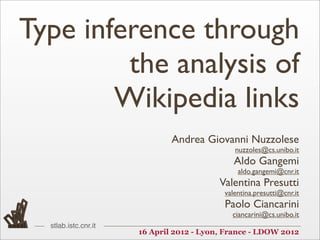 Type inference through
         the analysis of
        Wikipedia links
                              Andrea Giovanni Nuzzolese
                                              nuzzoles@cs.unibo.it
                                              Aldo Gangemi
                                               aldo.gangemi@cnr.it
                                          Valentina Presutti
                                           valentina.presutti@cnr.it
                                           Paolo Ciancarini
                                             ciancarini@cs.unibo.it
  stlab.istc.cnr.it
                      16 April 2012 - Lyon, France - LDOW 2012
 