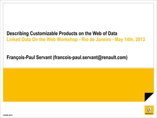 LDOW 2013
Describing Customizable Products on the Web of Data
Linked Data On the Web Workshop - Rio de Janeiro - May 14th, 2013
François-Paul Servant (francois-paul.servant@renault.com)
 
