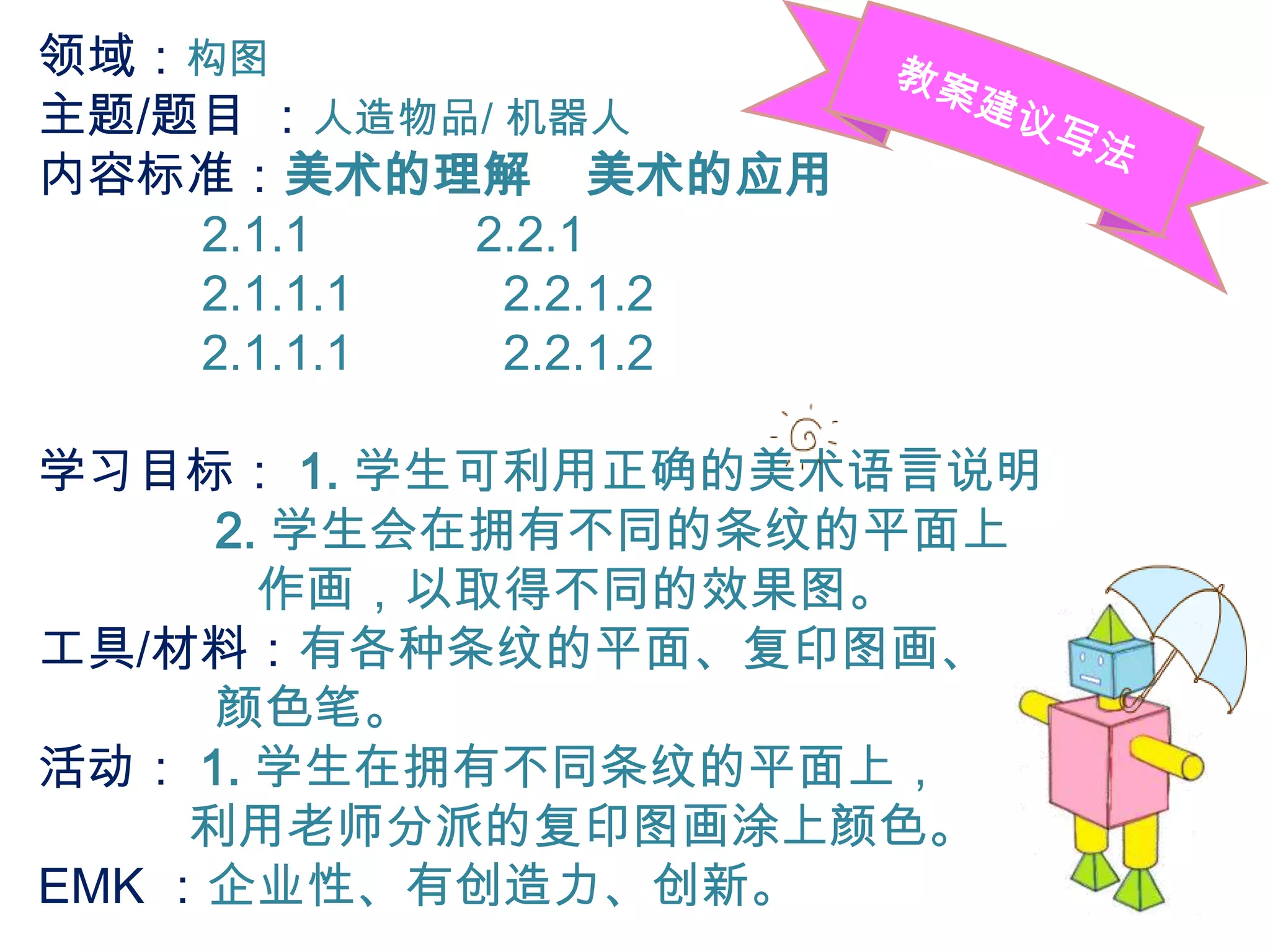 领域：构图
主题/题目 ：人造物品/ 机器人
内容标准：美术的理解 美术的应用
    2.1.1   2.2.1
    2.1.1.1  2.2.1.2
    2.1.1.1  2.2.1.2

学习目标： 1. 学生可利用正确的美术语言说明
      2. 学生会在拥有不同的条纹的平面上
        作画，以取得不同的效果图。
工具/材料：有各种条纹的平面、复印图画、
      颜色笔。
活动： 1. 学生在拥有不同条纹的平面上，
     利用老师分派的复印图画涂上颜色。
EMK ：企业性、有创造力、创新。
 