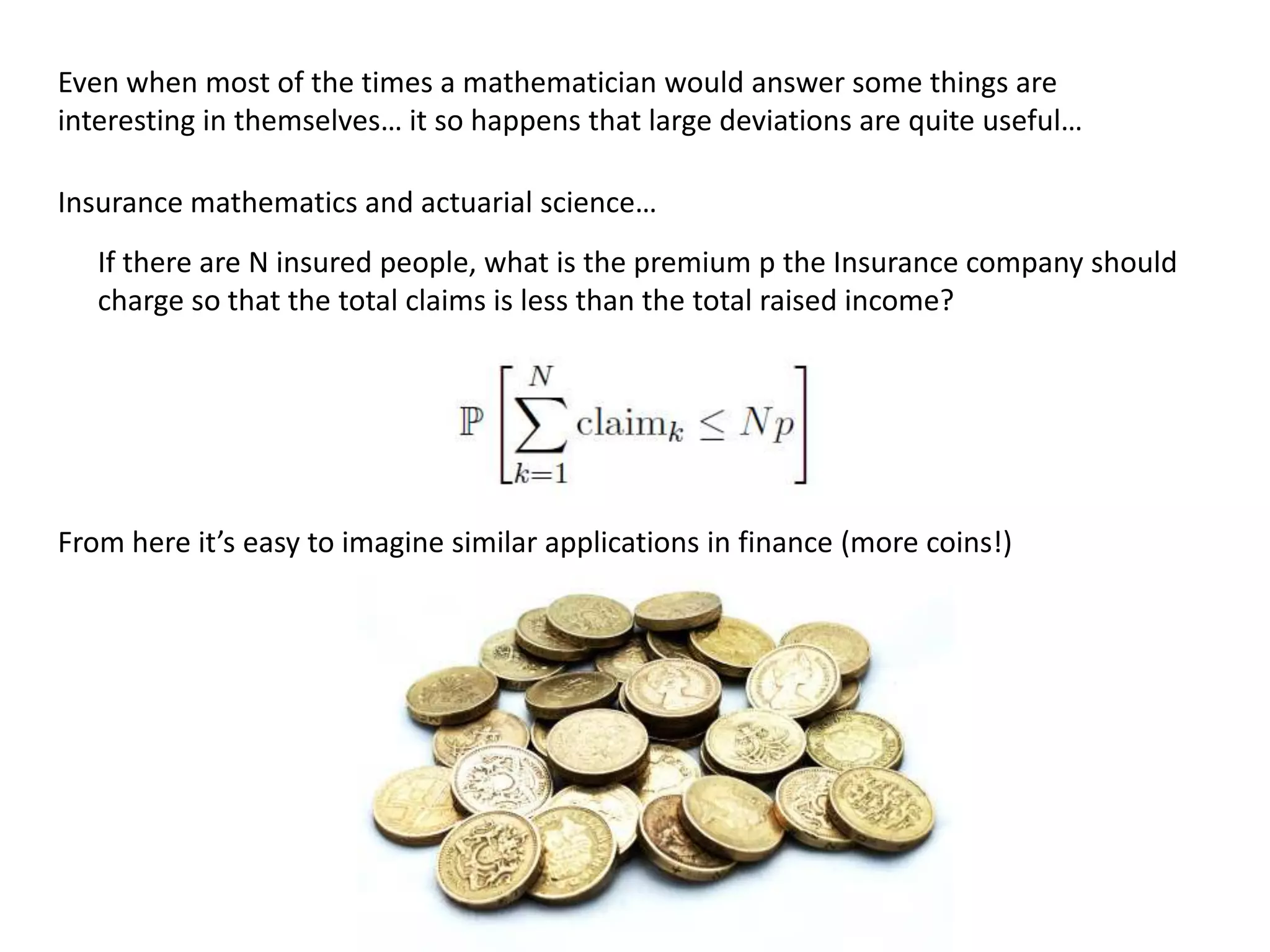 Even when most of the times a mathematician would answer some things are
interesting in themselves… it so happens that large deviations are quite useful…
Insurance mathematics and actuarial science…
If there are N insured people, what is the premium p the Insurance company should
charge so that the total claims is less than the total raised income?
From here it’s easy to imagine similar applications in finance (more coins!)
 