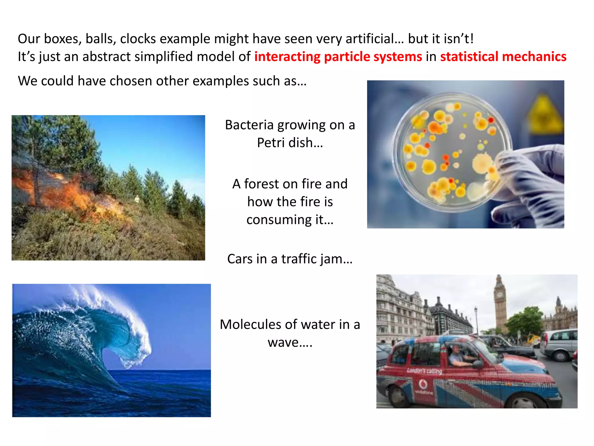 Our boxes, balls, clocks example might have seen very artificial… but it isn’t!
It’s just an abstract simplified model of interacting particle systems in statistical mechanics
We could have chosen other examples such as…
A forest on fire and
how the fire is
consuming it…
Bacteria growing on a
Petri dish…
Cars in a traffic jam…
Molecules of water in a
wave….
 