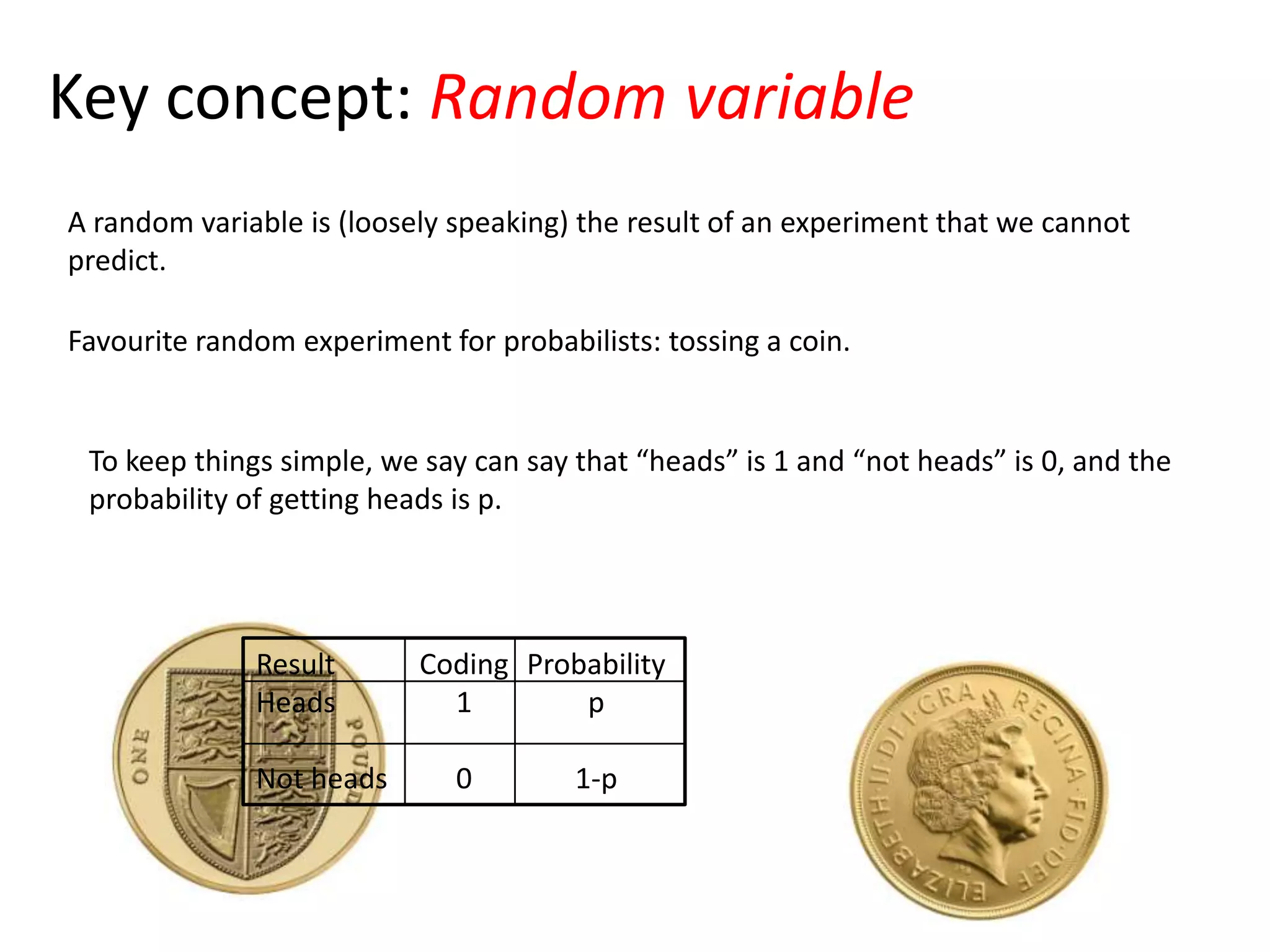 Key concept: Random variable
A random variable is (loosely speaking) the result of an experiment that we cannot
predict.
Favourite random experiment for probabilists: tossing a coin.
To keep things simple, we say can say that “heads” is 1 and “not heads” is 0, and the
probability of getting heads is p.
Result
Heads
Not heads
Probability
p
1-p
Coding
1
0
 