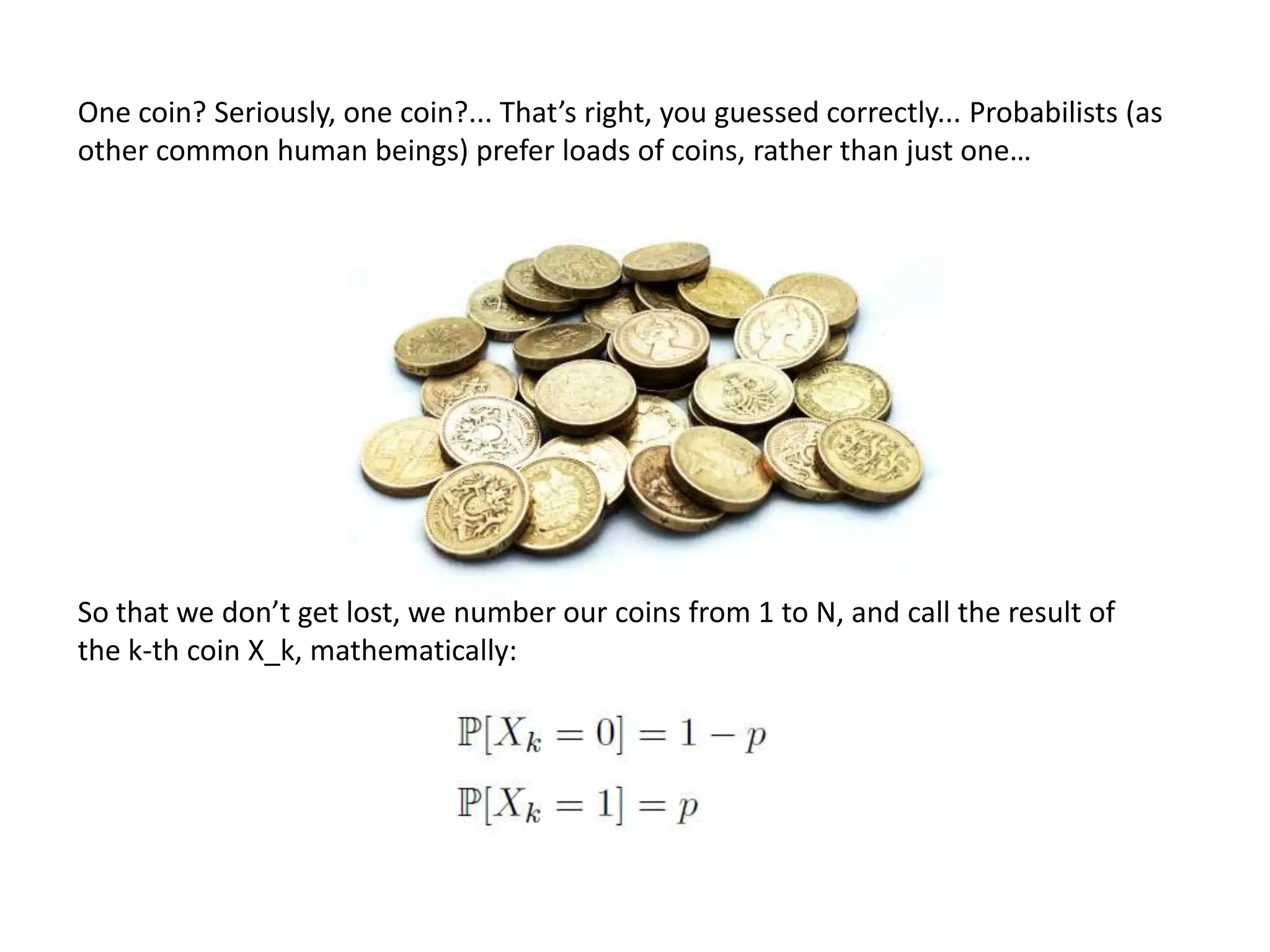 One coin? Seriously, one coin?... That’s right, you guessed correctly... Probabilists (as
other common human beings) prefer loads of coins, rather than just one…
So that we don’t get lost, we number our coins from 1 to N, and call the result of
the k-th coin X_k, mathematically:
 