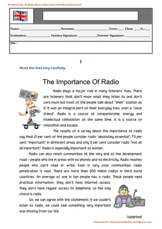 Name: _____________________ Surname__________________ Form :___ Class: ___ N.:___
Evaluation: ____________ Teacher Signature: __________Parents’ Signature: _____________
OObbss..::
I
Read the text very carefully.
The Importance Of Radio
Radio plays a major role in many listeners’ lives. There
are listeners that don’t know what they listen to and don’t
care much but most of the people talk about “their” station as
if it was an integral part of their everyday lives, even a “close
friend”. Radio is a source of companionship, energy and
intellectual stimulation; at the same time, it is a source of
relaxation and escape.
The results of a survey about the importance of radio
say that 21 per cent of the people consider radio “absolutely essential”; 70 per
cent “important” in different areas and only 9 per cent consider radio “not at
all important”. Radio is especially important to women.
Radio can also reach communities at the very end of the development
road – people who live in areas with no phones and no electricity. Radio reaches
people who can’t read or write. Even in very poor communities, radio
penetration is vast. There are more than 800 million radios in third world
countries. An average of one in ten people has a radio. These people need
practical information, they don’t have internet access,
they don’t have regular access to telephone, so the only
choice is radio.
So, we can agree with the statement: If we couldn’t
listen to radio, we could feel something very important
was missing from our life.
(adapted)
Produced by: Brígida Sousa http://pwp.netcabo.pt/brisousa/
Powered by: www.livredoponto.wordpress.com
 