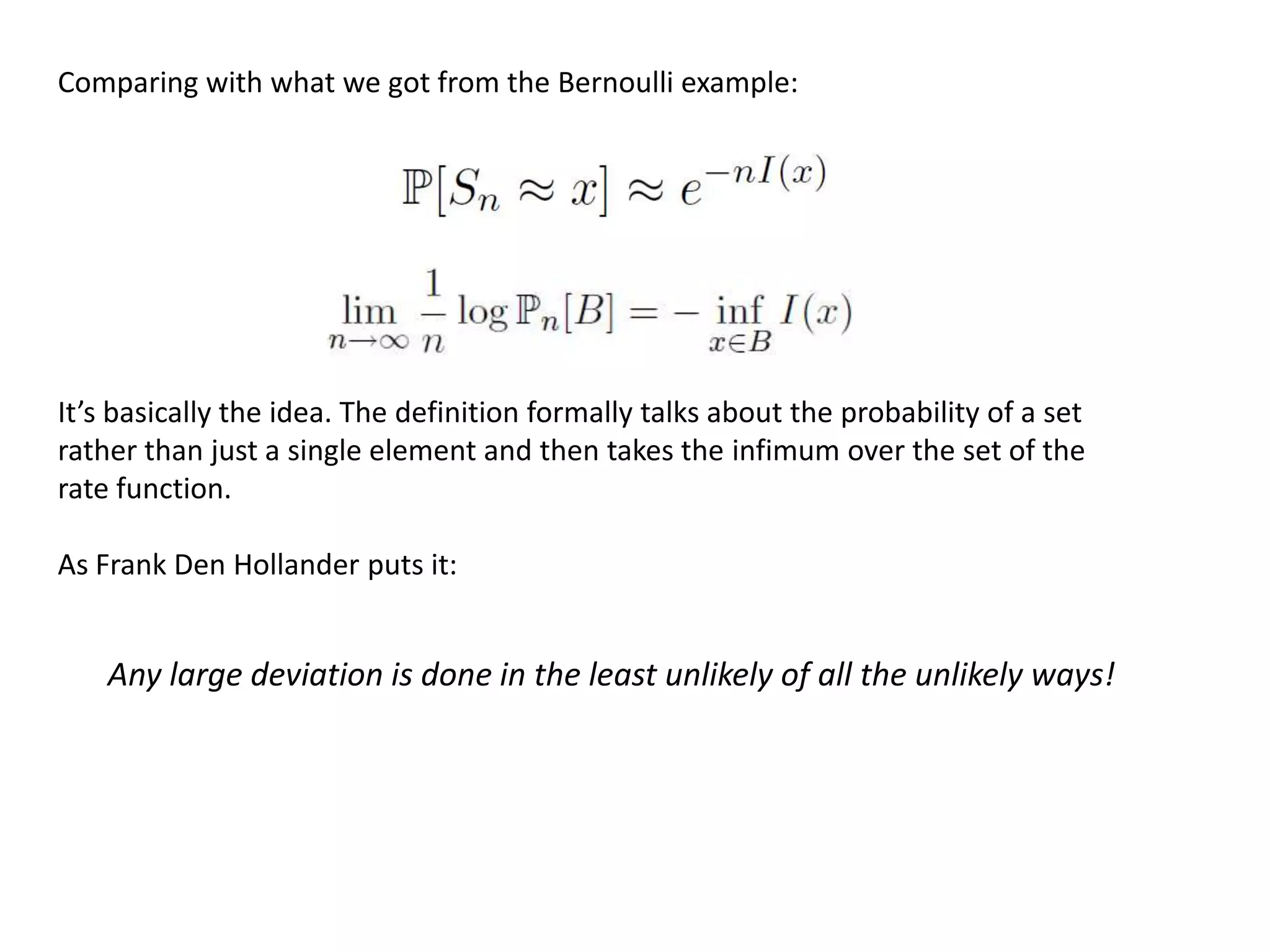 Comparing with what we got from the Bernoulli example:
It’s basically the idea. The definition formally talks about the probability of a set
rather than just a single element and then takes the infimum over the set of the
rate function.
As Frank Den Hollander puts it:
Any large deviation is done in the least unlikely of all the unlikely ways!
 