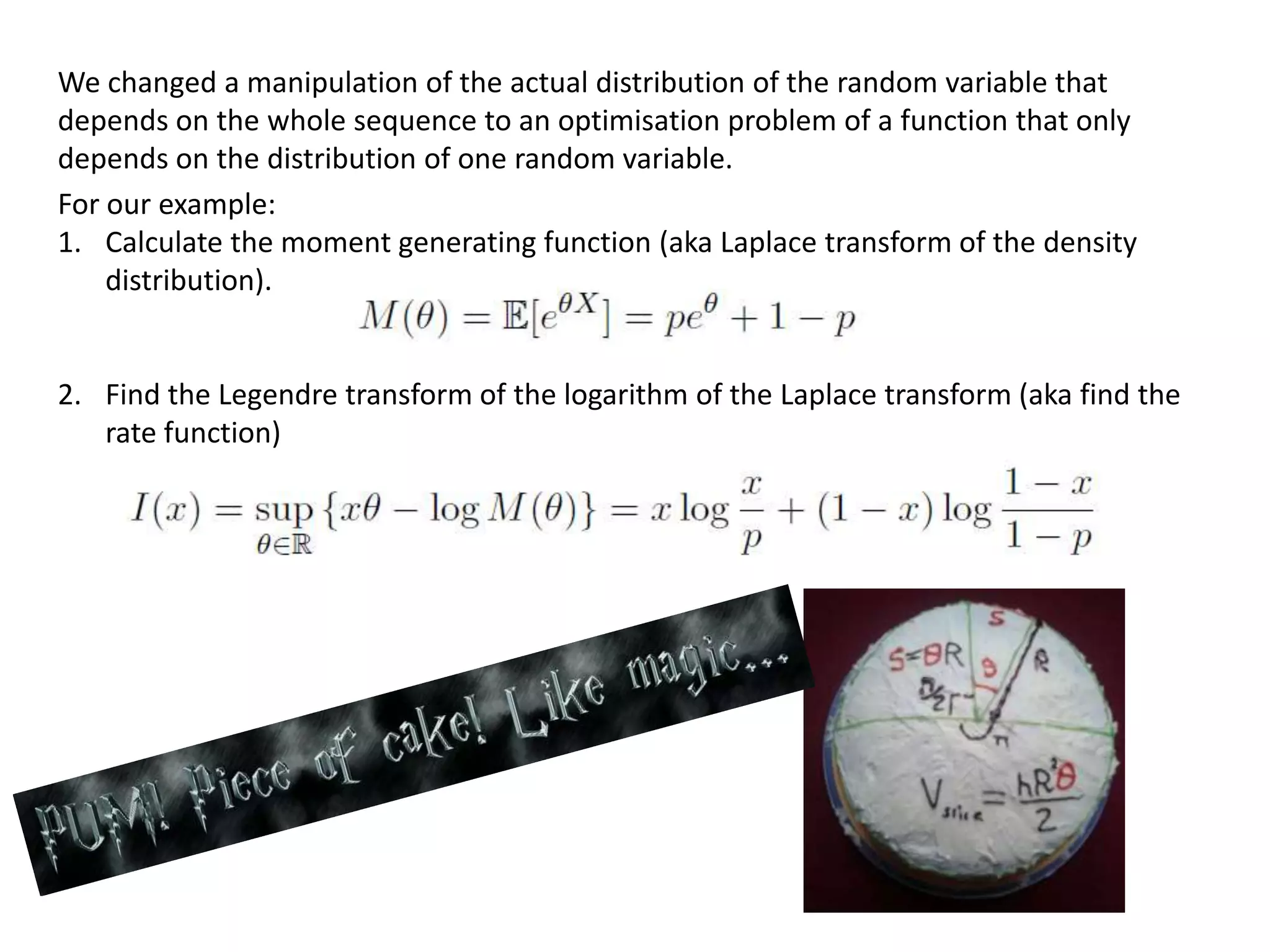 We changed a manipulation of the actual distribution of the random variable that
depends on the whole sequence to an optimisation problem of a function that only
depends on the distribution of one random variable.
For our example:
1. Calculate the moment generating function (aka Laplace transform of the density
distribution).
2. Find the Legendre transform of the logarithm of the Laplace transform (aka find the
rate function)
 
