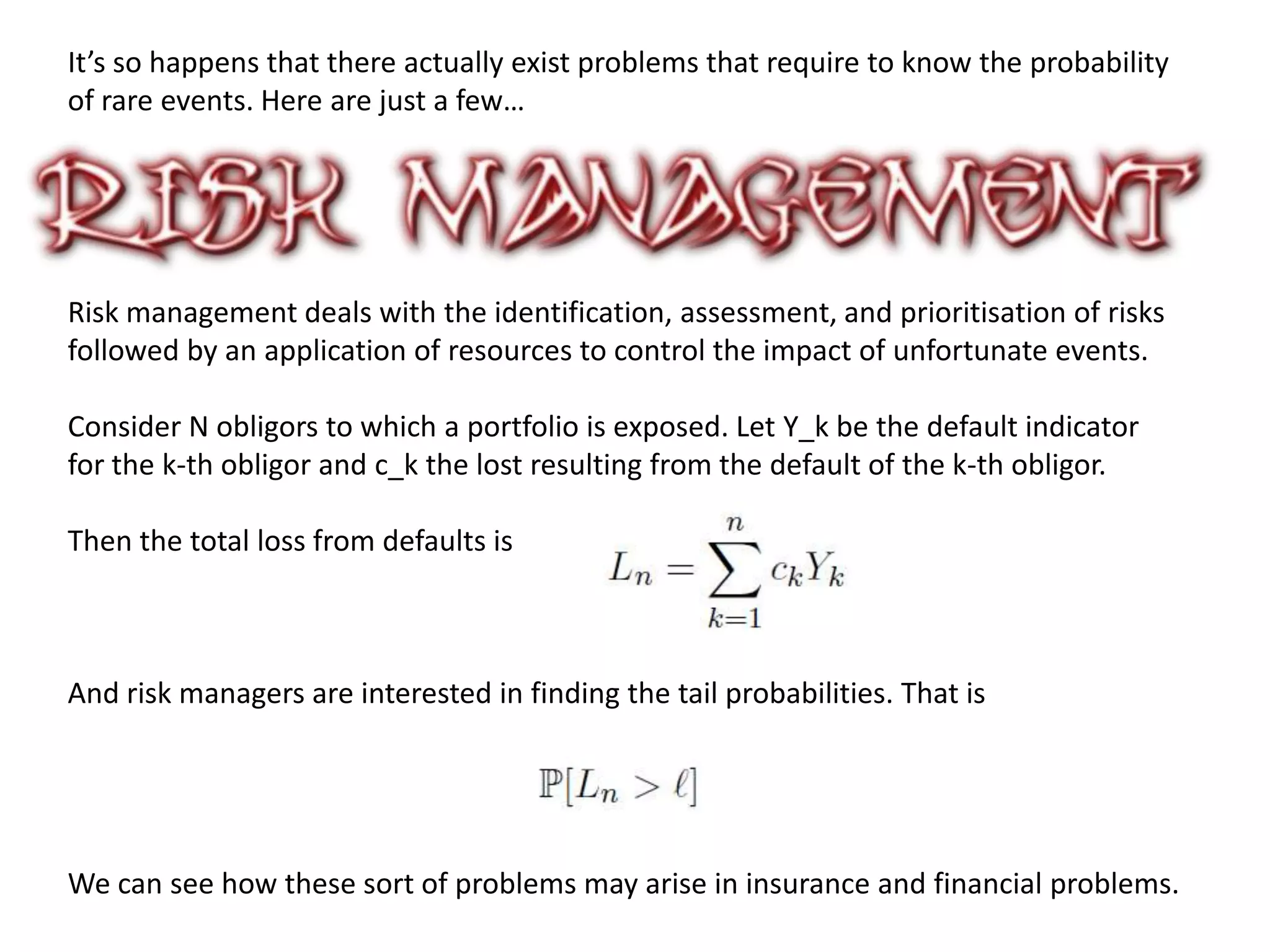It’s so happens that there actually exist problems that require to know the probability
of rare events. Here are just a few…
Risk management deals with the identification, assessment, and prioritisation of risks
followed by an application of resources to control the impact of unfortunate events.
Consider N obligors to which a portfolio is exposed. Let Y_k be the default indicator
for the k-th obligor and c_k the lost resulting from the default of the k-th obligor.
Then the total loss from defaults is
And risk managers are interested in finding the tail probabilities. That is
We can see how these sort of problems may arise in insurance and financial problems.
 