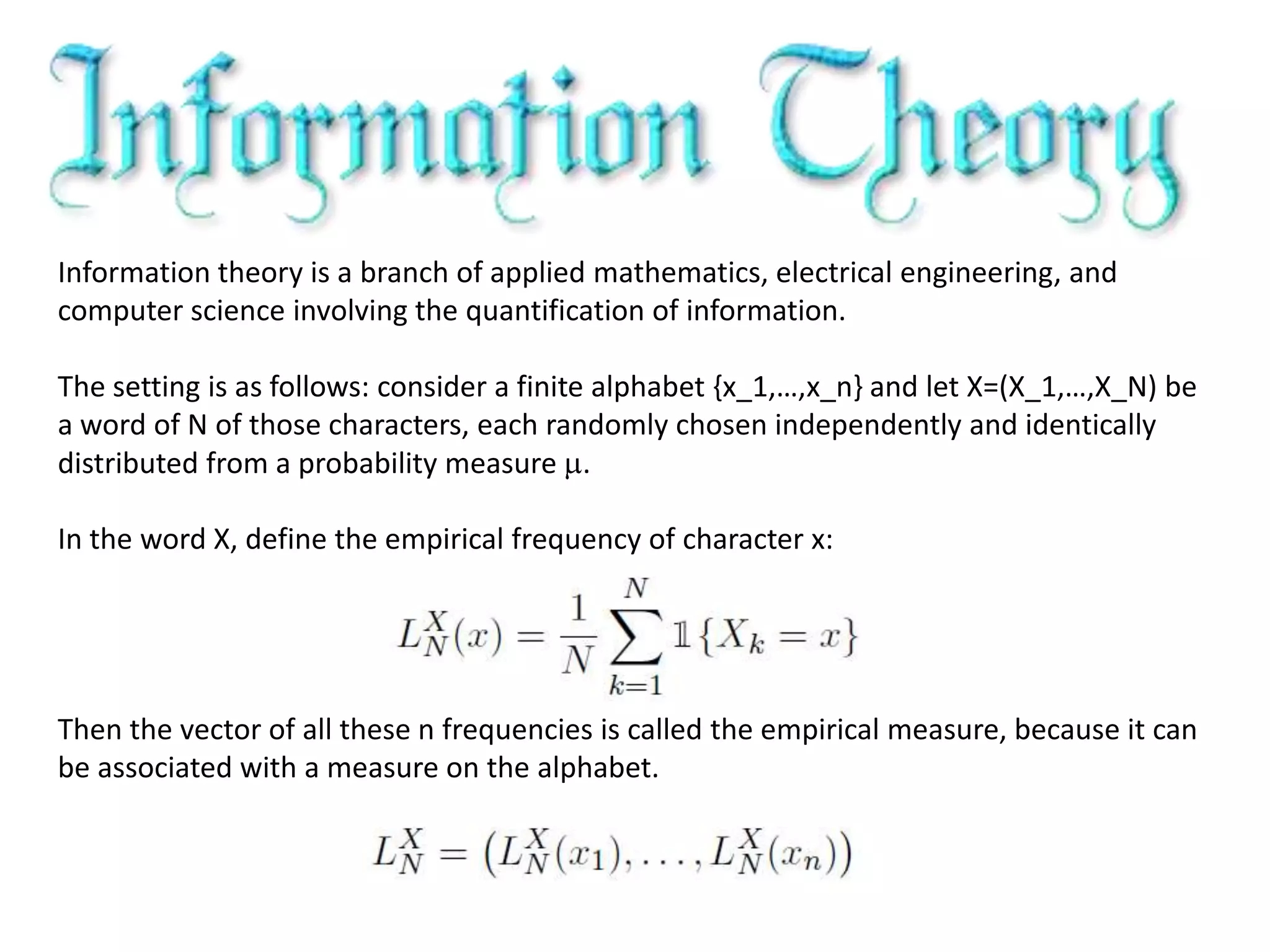 Information theory is a branch of applied mathematics, electrical engineering, and
computer science involving the quantification of information.
The setting is as follows: consider a finite alphabet {x_1,…,x_n} and let X=(X_1,…,X_N) be
a word of N of those characters, each randomly chosen independently and identically
distributed from a probability measure .
In the word X, define the empirical frequency of character x:
Then the vector of all these n frequencies is called the empirical measure, because it can
be associated with a measure on the alphabet.
 