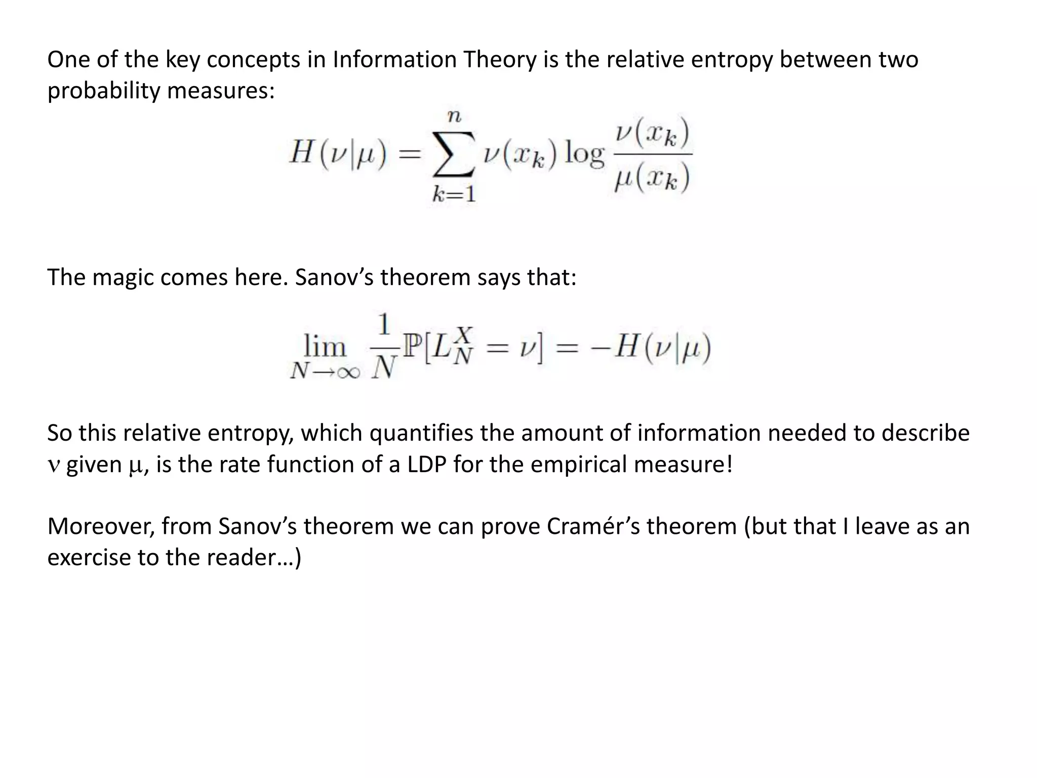 One of the key concepts in Information Theory is the relative entropy between two
probability measures:
The magic comes here. Sanov’s theorem says that:
So this relative entropy, which quantifies the amount of information needed to describe
given , is the rate function of a LDP for the empirical measure!
Moreover, from Sanov’s theorem we can prove Cramér’s theorem (but that I leave as an
exercise to the reader…)
 