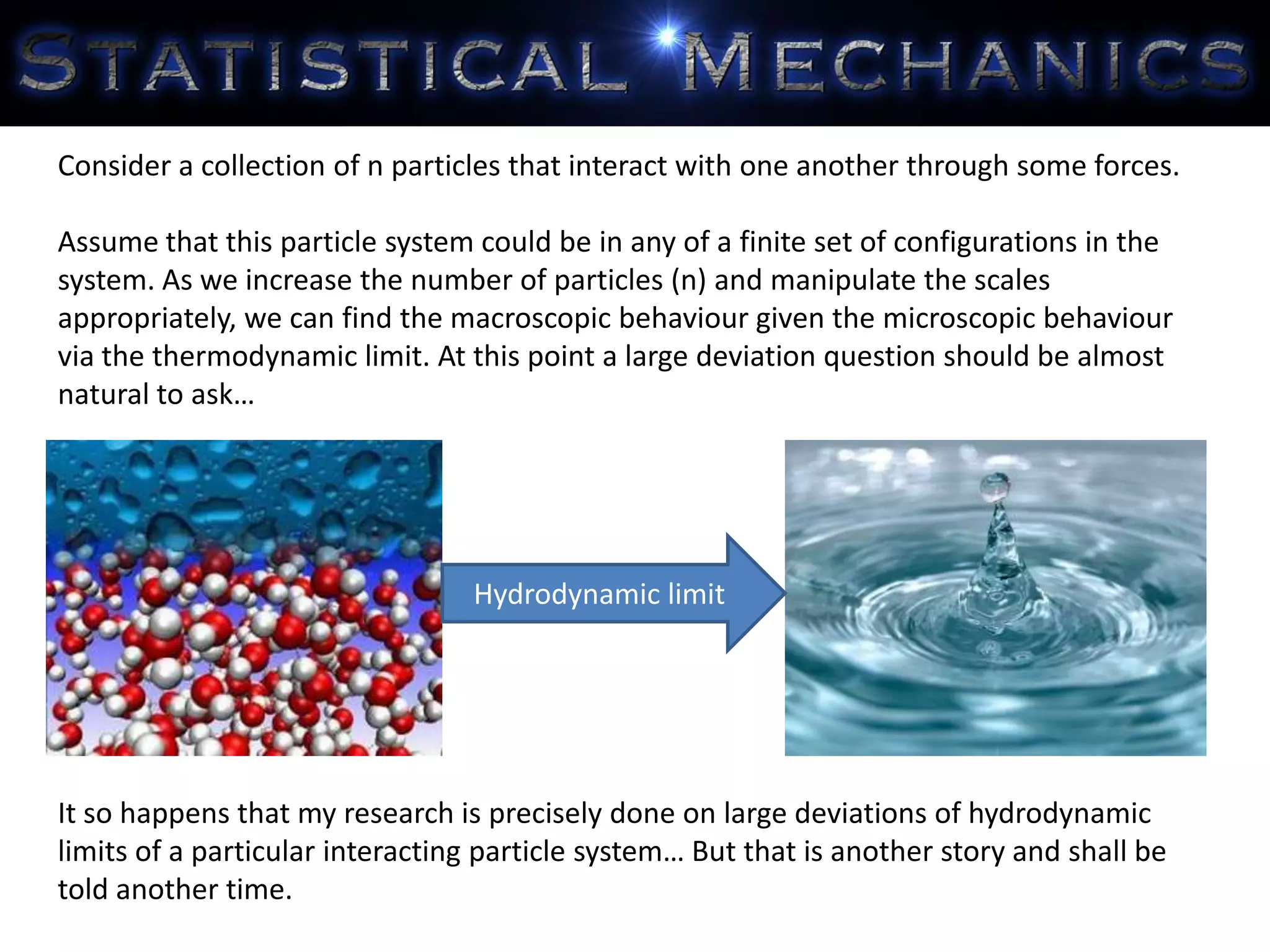 Consider a collection of n particles that interact with one another through some forces.
Assume that this particle system could be in any of a finite set of configurations in the
system. As we increase the number of particles (n) and manipulate the scales
appropriately, we can find the macroscopic behaviour given the microscopic behaviour
via the thermodynamic limit. At this point a large deviation question should be almost
natural to ask…
It so happens that my research is precisely done on large deviations of hydrodynamic
limits of a particular interacting particle system… But that is another story and shall be
told another time.
Hydrodynamic limit
 