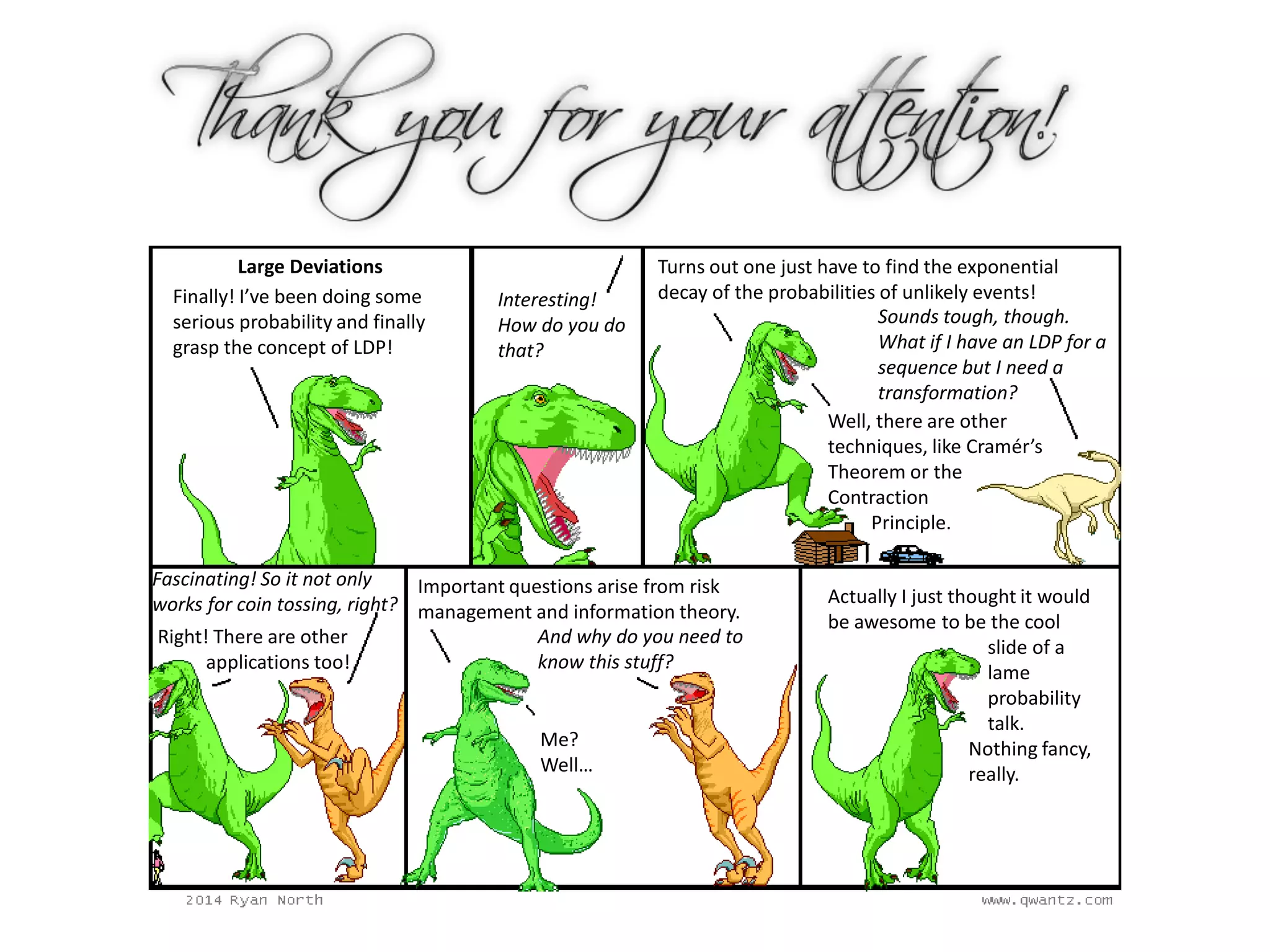 Large Deviations
Finally! I’ve been doing some
serious probability and finally
grasp the concept of LDP!
Turns out one just have to find the exponential
decay of the probabilities of unlikely events!
Sounds tough, though.
What if I have an LDP for a
sequence but I need a
transformation?
Well, there are other
techniques, like Cramér’s
Theorem or the
Contraction
Principle.
Interesting!
How do you do
that?
Fascinating! So it not only
works for coin tossing, right?
Right! There are other
applications too!
Important questions arise from risk
management and information theory.
And why do you need to
know this stuff?
Me?
Well…
Actually I just thought it would
be awesome to be the cool
slide of a
lame
probability
talk.
Nothing fancy,
really.
 