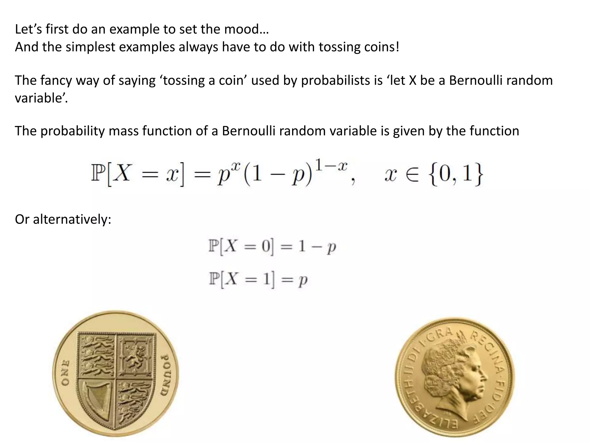 Let’s first do an example to set the mood…
And the simplest examples always have to do with tossing coins!
The fancy way of saying ‘tossing a coin’ used by probabilists is ‘let X be a Bernoulli random
variable’.
The probability mass function of a Bernoulli random variable is given by the function
Or alternatively:
 