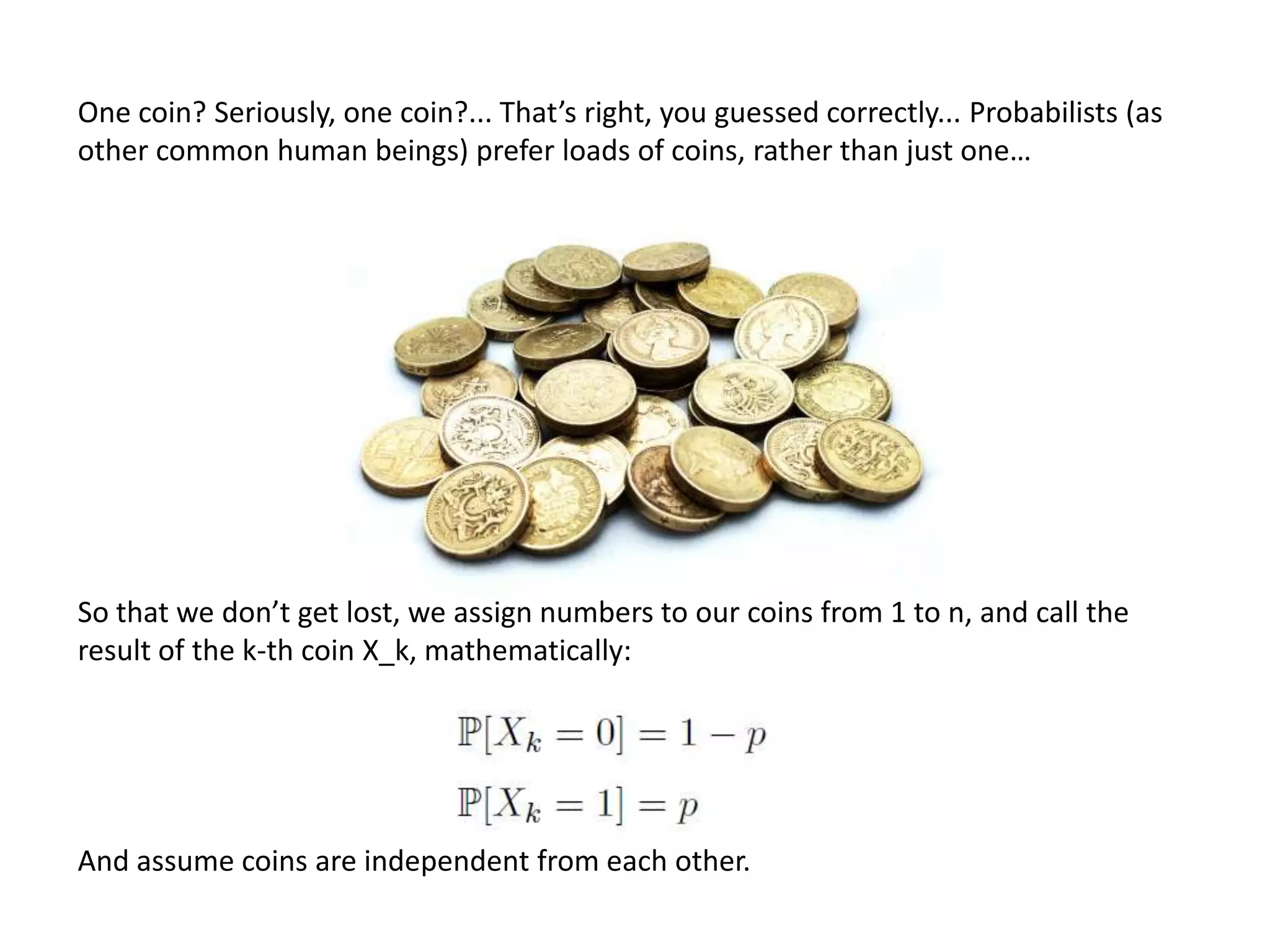 One coin? Seriously, one coin?... That’s right, you guessed correctly... Probabilists (as
other common human beings) prefer loads of coins, rather than just one…
So that we don’t get lost, we assign numbers to our coins from 1 to n, and call the
result of the k-th coin X_k, mathematically:
And assume coins are independent from each other.
 