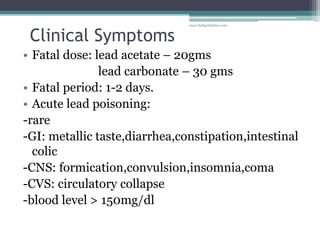 Clinical Symptoms
• Fatal dose: lead acetate – 20gms
lead carbonate – 30 gms
• Fatal period: 1-2 days.
• Acute lead poisoning:
-rare
-GI: metallic taste,diarrhea,constipation,intestinal
colic
-CNS: formication,convulsion,insomnia,coma
-CVS: circulatory collapse
-blood level > 150mg/dl
www.dnbpediatrics.com
 
