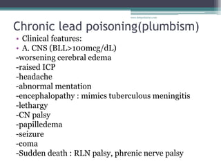 Chronic lead poisoning(plumbism)
• Clinical features:
• A. CNS (BLL>100mcg/dL)
-worsening cerebral edema
-raised ICP
-headache
-abnormal mentation
-encephalopathy : mimics tuberculous meningitis
-lethargy
-CN palsy
-papilledema
-seizure
-coma
-Sudden death : RLN palsy, phrenic nerve palsy
www.dnbpediatrics.com
 