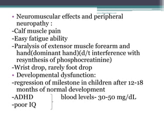 • Neuromuscular effects and peripheral
neuropathy :
-Calf muscle pain
-Easy fatigue ability
-Paralysis of extensor muscle forearm and
hand(dominant hand)(d/t interference with
resynthesis of phosphocreatinine)
-Wrist drop, rarely foot drop
• Developmental dysfunction:
-regression of milestone in children after 12-18
months of normal development
-ADHD blood levels- 30-50 mg/dL
-poor IQ
www.dnbpediatrics.com
 