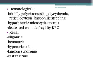 • Hematological :
-initially polychromasia, polycythemia,
reticulocytosis, basophilic stippling
-hypochromic microcytic anemia
-decreased osmotic fragility RBC
• Renal
-oligouria
-hematuria
-hyperuricemia
-fanconi syndrome
-cast in urine
www.dnbpediatrics.com
 