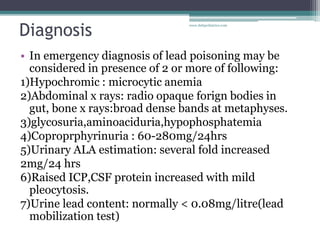Diagnosis
• In emergency diagnosis of lead poisoning may be
considered in presence of 2 or more of following:
1)Hypochromic : microcytic anemia
2)Abdominal x rays: radio opaque forign bodies in
gut, bone x rays:broad dense bands at metaphyses.
3)glycosuria,aminoaciduria,hypophosphatemia
4)Coproprphyrinuria : 60-280mg/24hrs
5)Urinary ALA estimation: several fold increased
2mg/24 hrs
6)Raised ICP,CSF protein increased with mild
pleocytosis.
7)Urine lead content: normally < 0.08mg/litre(lead
mobilization test)
www.dnbpediatrics.com
 