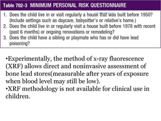 •Experimentally, the method of x-ray fluorescence
(XRF) allows direct and noninvasive assessment of
bone lead stores(measurable after years of exposure
when blood level may still be low).
•XRF methodology is not available for clinical use in
children.
www.dnbpediatrics.com
 