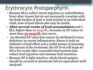 Erythrocyte Protoporphyrin
• Because BLLs reflect recent ingestion or redistribution
from other tissues but do not necessarily correlate with
the body burden of lead or lead toxicity in an individual
child, tests of lead effects also may be useful.
• After several weeks of lead accumulation and a
BLL higher than 20 mcg/dL, increases in EP values to
more than 35 mcg/dL may occur.
• An elevated EP value that cannot be attributed to iron
deficiency or recent inflammatory illness is both an
indicator of lead effect and a useful means of assessing
the success of the treatment; the EP level will begin to
fall a few weeks after successful interventions that
reduce lead ingestion and increase lead excretion.
• Because EP is light sensitive, whole blood samples
should be covered in aluminum foil (or equivalent) until
analyzed.
www.dnbpediatrics.com
 