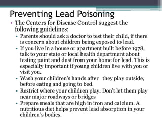 Preventing Lead Poisoning
• The Centers for Disease Control suggest the
following guidelines:
• Parents should ask a doctor to test their child, if there
is concern about children being exposed to lead.
• If you live in a house or apartment built before 1978,
talk to your state or local health department about
testing paint and dust from your home for lead. This is
especially important if young children live with you or
visit you.
• Wash your children's hands after they play outside,
before eating and going to bed.
• Restrict where your children play. Don't let them play
near major roadways or bridges
• Prepare meals that are high in iron and calcium. A
nutritious diet helps prevent lead absorption in your
children's bodies.
www.dnbpediatrics.com
 
