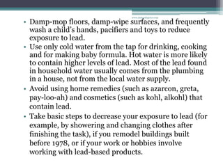 • Damp-mop floors, damp-wipe surfaces, and frequently
wash a child’s hands, pacifiers and toys to reduce
exposure to lead.
• Use only cold water from the tap for drinking, cooking
and for making baby formula. Hot water is more likely
to contain higher levels of lead. Most of the lead found
in household water usually comes from the plumbing
in a house, not from the local water supply.
• Avoid using home remedies (such as azarcon, greta,
pay-loo-ah) and cosmetics (such as kohl, alkohl) that
contain lead.
• Take basic steps to decrease your exposure to lead (for
example, by showering and changing clothes after
finishing the task), if you remodel buildings built
before 1978, or if your work or hobbies involve
working with lead-based products.
www.dnbpediatrics.com
 
