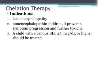 Chelation Therapy
• Indications:
1. lead encephalopathy
2. nonencephalopathic children, it prevents
symptom progression and further toxicity
3. A child with a venous BLL 45 mcg/dL or higher
should be treated.
www.dnbpediatrics.com
 
