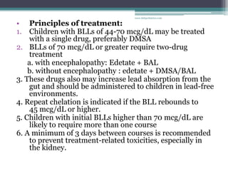 • Principles of treatment:
1. Children with BLLs of 44-70 mcg/dL may be treated
with a single drug, preferably DMSA
2. BLLs of 70 mcg/dL or greater require two-drug
treatment
a. with encephalopathy: Edetate + BAL
b. without encephalopathy : edetate + DMSA/BAL
3. These drugs also may increase lead absorption from the
gut and should be administered to children in lead-free
environments.
4. Repeat chelation is indicated if the BLL rebounds to
45 mcg/dL or higher.
5. Children with initial BLLs higher than 70 mcg/dL are
likely to require more than one course
6. A minimum of 3 days between courses is recommended
to prevent treatment-related toxicities, especially in
the kidney.
www.dnbpediatrics.com
 