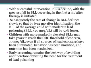 • With successful intervention, BLLs decline, with the
greatest fall in BLL occurring in the first 2 mo after
therapy is initiated.
• Subsequently the rate of change in BLL declines
slowly so that by 6-12 mo after identification, the
BLL of the average child with moderate lead
poisoning (BLL >20 mcg/dL) will be 50% lower.
• Children with more markedly elevated BLLs may
take years to reach the CDC threshold of concern,
10 mcg/dL, even if all sources of lead exposure have
been eliminated, behavior has been modified, and
nutrition has been maximized.
• Early screening remains the best way of avoiding
and therefore obviating the need for the treatment
of lead poisoning
www.dnbpediatrics.com
 